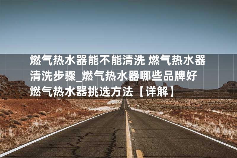 燃气热水器能不能清洗 燃气热水器清洗步骤_燃气热水器哪些品牌好 燃气热水器挑选方法【详解】